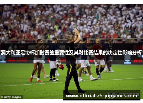 澳大利亚足协杯加时赛的重要性及其对比赛结果的决定性影响分析 澳大利亚足协杯加时赛的重要性及其对比赛结果的决定性影响分析