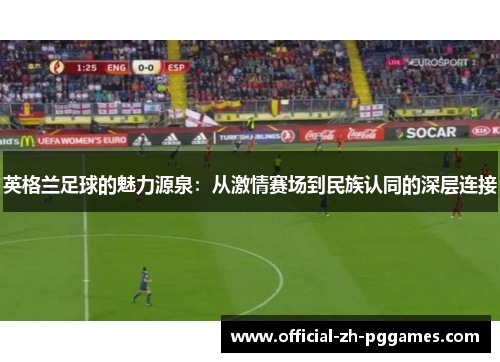 英格兰足球的魅力源泉:从激情赛场到民族认同的深层连接 英格兰足球的魅力源泉:从激情赛场到民族认同的深层连接