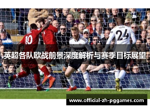 英超各队欧战前景深度解析与赛季目标展望 英超各队欧战前景深度解析与赛季目标展望