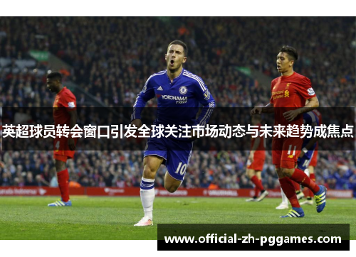 英超球员转会窗口引发全球关注市场动态与未来趋势成焦点 英超球员转会窗口引发全球关注市场动态与未来趋势成焦点