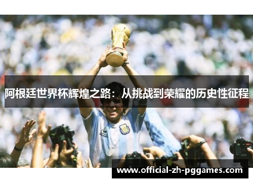 阿根廷世界杯辉煌之路：从挑战到荣耀的历史性征程