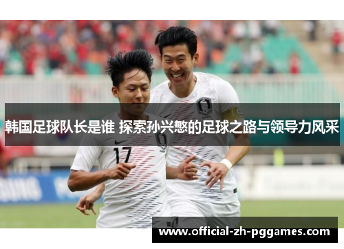 韩国足球队长是谁 探索孙兴慜的足球之路与领导力风采 韩国足球队长是谁 探索孙兴慜的足球之路与领导力风采