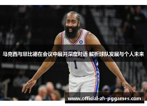 马克西与恩比德在会议中展开深度对话 解析球队发展与个人未来 马克西与恩比德在会议中展开深度对话 解析球队发展与个人未来