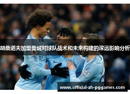 胡桑诺夫加盟曼城对球队战术和未来构建的深远影响分析 胡桑诺夫加盟曼城对球队战术和未来构建的深远影响分析