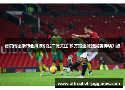 费尔南德斯转会风波引发广泛关注 多方竞逐激烈局势持续升级