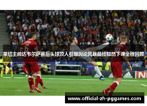 莱切主帅达韦尔萨赛后头球顶人引爆舆论风暴最终黯然下课全程回顾 莱切主帅达韦尔萨赛后头球顶人引爆舆论风暴最终黯然下课全程回顾