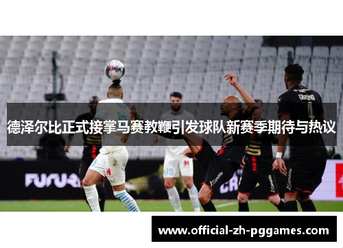 德泽尔比正式接掌马赛教鞭引发球队新赛季期待与热议 德泽尔比正式接掌马赛教鞭引发球队新赛季期待与热议