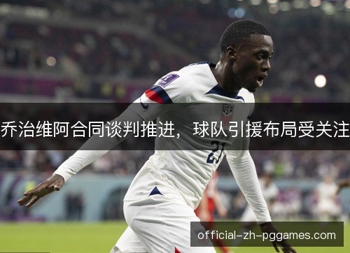 乔治维阿合同谈判推进,球队引援布局受关注 乔治维阿合同谈判推进,球队引援布局受关注
